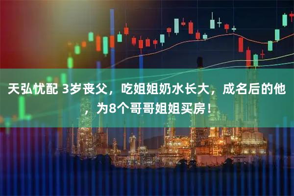 天弘忧配 3岁丧父，吃姐姐奶水长大，成名后的他，为8个哥哥姐姐买房！