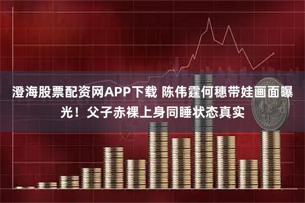 澄海股票配资网APP下载 陈伟霆何穗带娃画面曝光！父子赤裸上身同睡状态真实