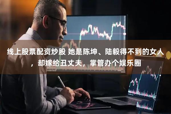 线上股票配资炒股 她是陈坤、陆毅得不到的女人，却嫁给丑丈夫，掌管办个娱乐圈