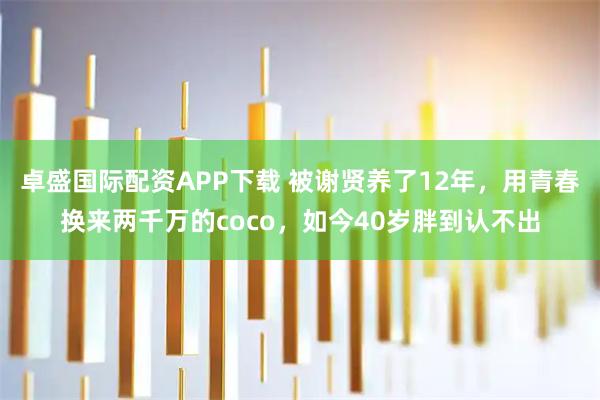 卓盛国际配资APP下载 被谢贤养了12年，用青春换来两千万的coco，如今40岁胖到认不出