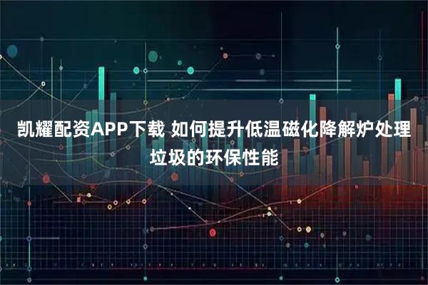 凯耀配资APP下载 如何提升低温磁化降解炉处理垃圾的环保性能
