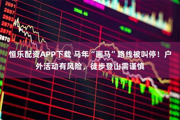 恒乐配资APP下载 马年“画马”路线被叫停！户外活动有风险，徒步登山需谨慎