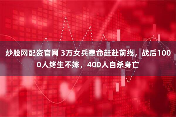 炒股网配资官网 3万女兵奉命赶赴前线，战后1000人终生不嫁，400人自杀身亡