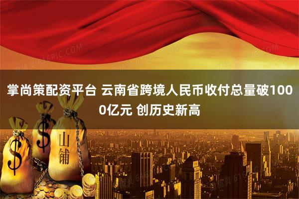 掌尚策配资平台 云南省跨境人民币收付总量破1000亿元 创历史新高