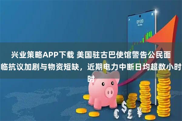 兴业策略APP下载 美国驻古巴使馆警告公民面临抗议加剧与物资短缺，近期电力中断日均超数小时